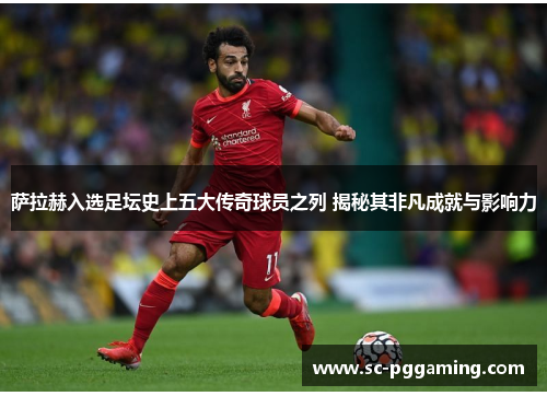 萨拉赫入选足坛史上五大传奇球员之列 揭秘其非凡成就与影响力