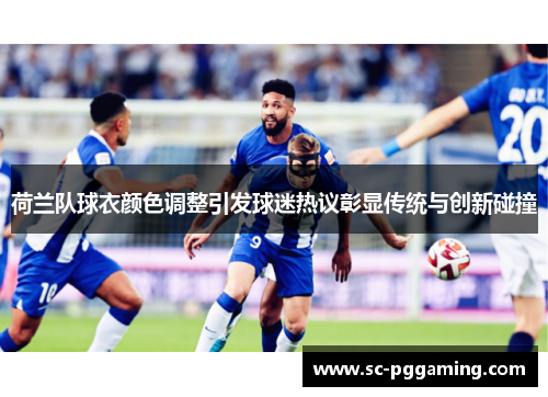 荷兰队球衣颜色调整引发球迷热议彰显传统与创新碰撞