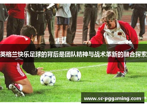 英格兰快乐足球的背后是团队精神与战术革新的融合探索 英格兰快乐足球的背后是团队精神与战术革新的融合探索