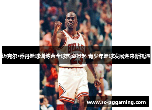 迈克尔·乔丹篮球训练营全球热潮掀起 青少年篮球发展迎来新机遇