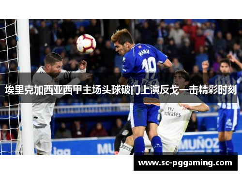 埃里克加西亚西甲主场头球破门上演反戈一击精彩时刻 埃里克加西亚西甲主场头球破门上演反戈一击精彩时刻