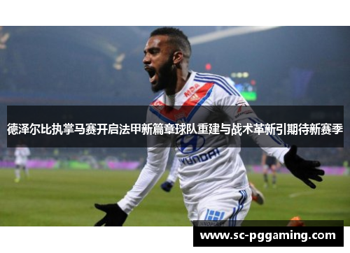 德泽尔比执掌马赛开启法甲新篇章球队重建与战术革新引期待新赛季
