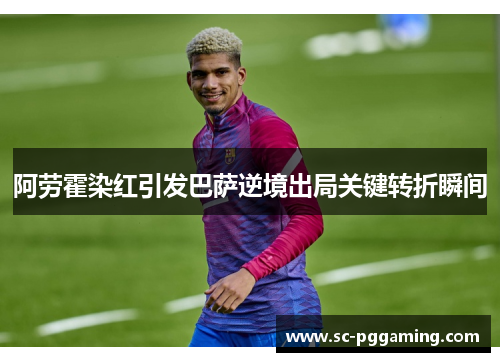 阿劳霍染红引发巴萨逆境出局关键转折瞬间 阿劳霍染红引发巴萨逆境出局关键转折瞬间
