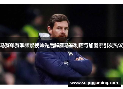 马赛单赛季频繁换帅先后解雇马塞利诺与加图索引发热议